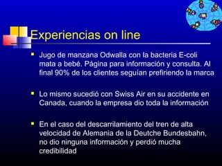 Experiencias on line
   Jugo de manzana Odwalla con la bacteria E-coli
    mata a bebé. Página para información y consulta. Al
    final 90% de los clientes seguían prefiriendo la marca

   Lo mismo sucedió con Swiss Air en su accidente en
    Canada, cuando la empresa dio toda la información

   En el caso del descarrilamiento del tren de alta
    velocidad de Alemania de la Deutche Bundesbahn,
    no dio ninguna información y perdió mucha
    credibilidad
                                            268
 
