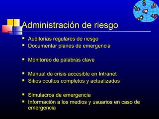 Administración de riesgo
   Auditorias regulares de riesgo
   Documentar planes de emergencia

   Monitoreo de palabras clave

   Manual de crisis accesible en Intranet
   Sitios ocultos completos y actualizados

   Simulacros de emergencia
   Información a los medios y usuarios en caso de
    emergencia
                                          270
 