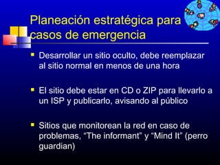 Planeación estratégica para
casos de emergencia
   Desarrollar un sitio oculto, debe reemplazar
    al sitio normal en menos de una hora

   El sitio debe estar en CD o ZIP para llevarlo a
    un ISP y publicarlo, avisando al público

   Sitios que monitorean la red en caso de
    problemas, “The informant” y “Mind It” (perro
    guardian)
                                      271
 