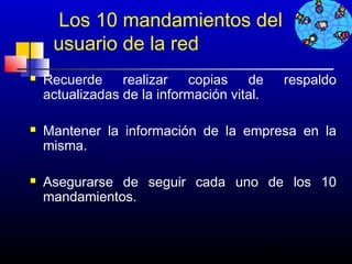 Los 10 mandamientos del
     usuario de la red
   Recuerde realizar copias de                   respaldo
    actualizadas de la información vital.

   Mantener la información de la empresa en la
    misma.

   Asegurarse de seguir cada uno de los 10
    mandamientos.



                                            278
 