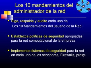 Los 10 mandamientos del
     administrador de la red
   Siga, respalde y audite cada uno de
    Los 10 Mandamientos del usuario de la Red.

   Establezca políticas de seguridad apropiadas
    para la red computacional de la empresa

   Implemente sistemas de seguridad para la red
    en cada uno de los servidores, Firewalls, proxy.

                                        279
 