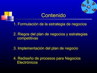 Contenido
1. Formulación de la estrategia de negocios

2. Riegos del plan de negocios y estrategias
  competitivas

3. Implementación del plan de negocio

4. Rediseño de procesos para Negocios
  Electrónicos
                                   284
 