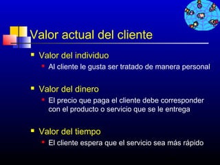Valor actual del cliente
   Valor del individuo
       Al cliente le gusta ser tratado de manera personal

   Valor del dinero
       El precio que paga el cliente debe corresponder
        con el producto o servicio que se le entrega

   Valor del tiempo
       El cliente espera que el servicio sea más rápido

                                            286
 