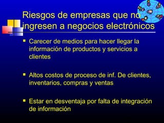 Riesgos de empresas que no
ingresen a negocios electrónicos
   Carecer de medios para hacer llegar la
    información de productos y servicios a
    clientes

   Altos costos de proceso de inf. De clientes,
    inventarios, compras y ventas

   Estar en desventaja por falta de integración
    de información
                                      288
 