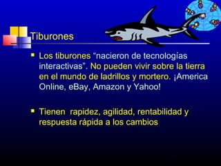 Tiburones
   Los tiburones “nacieron de tecnologías
    interactivas”. No pueden vivir sobre la tierra
    en el mundo de ladrillos y mortero. ¡America
    Online, eBay, Amazon y Yahoo!

   Tienen rapidez, agilidad, rentabilidad y
    respuesta rápida a los cambios



                                      339
 