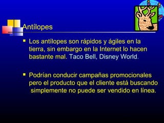 Antílopes
   Los antílopes son rápidos y ágiles en la
    tierra, sin embargo en la Internet lo hacen
    bastante mal. Taco Bell, Disney World.

   Podrían conducir campañas promocionales
    pero el producto que el cliente está buscando
     simplemente no puede ser vendido en línea.



                                      342
 