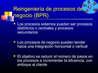 Reingeniería de procesos de
negocio (BPR)
   Los procesos externos pueden ser procesos
    distintivos o centrales y procesos
    secundarios

   Los procesos de negocio pueden tender
    hacia una integración horizontal o vertical

   El objetivo es reducir el número de pasos en
    los procesos e incrementar la eficiencia, con
    enfoque al cliente
                                      351
 