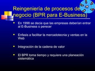 Reingeniería de procesos de
negocio (BPR para E-Business)
   En 1998 se decia que las empresas deberían entrar
    al E-Business o perecer

   Enfasis a facilitar la mercadotecnia y ventas en la
    Web

   Integración de la cadena de valor

   El BPR toma tiempo y requiere una planeación
    sistemática


                                           356
 