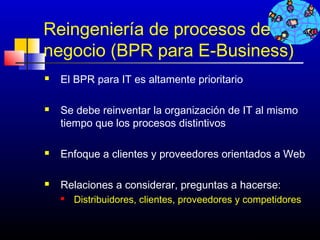 Reingeniería de procesos de
negocio (BPR para E-Business)
   El BPR para IT es altamente prioritario

   Se debe reinventar la organización de IT al mismo
    tiempo que los procesos distintivos

   Enfoque a clientes y proveedores orientados a Web

   Relaciones a considerar, preguntas a hacerse:
       Distribuidores, clientes, proveedores y competidores


                                              357
 