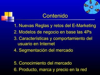 Contenido
1. Nuevas Reglas y retos del E-Marketing
2. Modelos de negocio en base las 4Ps
3. Características y comportamiento del
  usuario en Internet
4. Segmentación del mercado

5. Conocimiento del mercado
6. Producto, marca y precio en 363 red
                               la
 