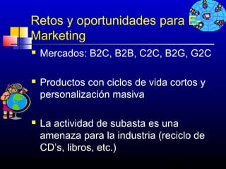 Retos y oportunidades para E-
Marketing
   Mercados: B2C, B2B, C2C, B2G, G2C

   Productos con ciclos de vida cortos y
    personalización masiva

   La actividad de subasta es una
    amenaza para la industria (reciclo de
    CD’s, libros, etc.)
                                 368
 