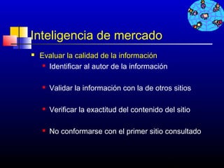 Inteligencia de mercado
   Evaluar la calidad de la información
      Identificar al autor de la información




       Validar la información con la de otros sitios

       Verificar la exactitud del contenido del sitio

       No conformarse con el primer sitio consultado


                                                412
 