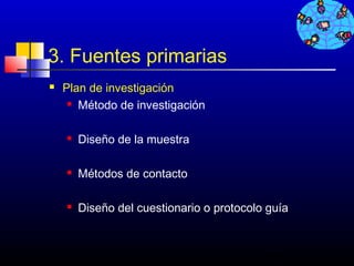 3. Fuentes primarias
   Plan de investigación
      Método de investigación




       Diseño de la muestra

       Métodos de contacto

       Diseño del cuestionario o protocolo guía


                                           414
 