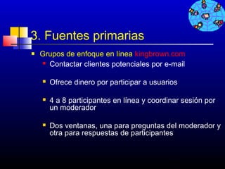3. Fuentes primarias
   Grupos de enfoque en línea kingbrown.com
     Contactar clientes potenciales por e-mail



       Ofrece dinero por participar a usuarios

       4 a 8 participantes en línea y coordinar sesión por
        un moderador

       Dos ventanas, una para preguntas del moderador y
        otra para respuestas de participantes


                                            416
 