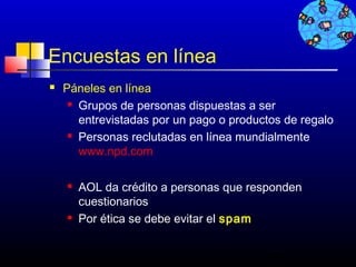 Encuestas en línea
   Páneles en línea
      Grupos de personas dispuestas a ser

       entrevistadas por un pago o productos de regalo
      Personas reclutadas en línea mundialmente

       www.npd.com

       AOL da crédito a personas que responden
        cuestionarios
       Por ética se debe evitar el spam


                                         420
 