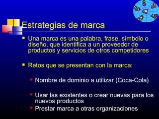 Estrategias de marca
   Una marca es una palabra, frase, símbolo o
    diseño, que identifica a un proveedor de
    productos y servicios de otros competidores

   Retos que se presentan con la marca:

       Nombre de dominio a utilizar (Coca-Cola)

       Usar las existentes o crear nuevas para los
        nuevos productos
       Prestar marca a otras organizaciones
                                      434
 
