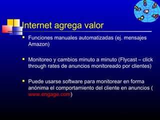 Internet agrega valor
   Funciones manuales automatizadas (ej. mensajes
    Amazon)

   Monitoreo y cambios minuto a minuto (Flycast – click
    through rates de anuncios monitoreado por clientes)

   Puede usarse software para monitorear en forma
    anónima el comportamiento del cliente en anuncios (
    www.engage.com)


                                          454
 