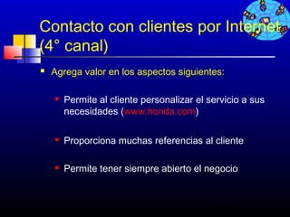 Contacto con clientes por Internet
(4° canal)
   Agrega valor en los aspectos siguientes:

       Permite al cliente personalizar el servicio a sus
        necesidades (www.honda.com)

       Proporciona muchas referencias al cliente

       Permite tener siempre abierto el negocio



                                             455
 