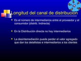 Longitud del canal de distribución
   Es el número de intermediarios entre el proveedor y el
    consumidor (distrib. Indirecta)

   En la Distribución directa no hay intermediarios

   La desintemediación puede perder el valor agregado
    que dan los detallistas e intermediarios a los clientes




                                            462
 