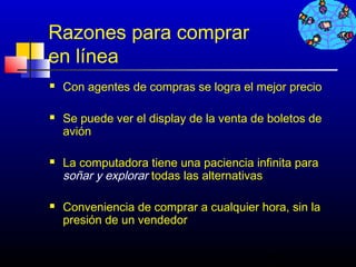 Razones para comprar
en línea
   Con agentes de compras se logra el mejor precio

   Se puede ver el display de la venta de boletos de
    avión

   La computadora tiene una paciencia infinita para
    soñar y explorar todas las alternativas

   Conveniencia de comprar a cualquier hora, sin la
    presión de un vendedor


                                          467
 