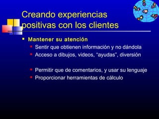 Creando experiencias
positivas con los clientes
   Mantener su atención
     Sentir que obtienen información y no dándola

     Acceso a dibujos, videos, “ayudas”, diversión




       Permitir que de comentarios, y usar su lenguaje
       Proporcionar herramientas de cálculo




                                           468
 