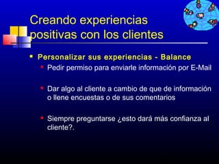 Creando experiencias
positivas con los clientes
   Personalizar sus experiencias - Balance
      Pedir permiso para enviarle información por E-Mail




       Dar algo al cliente a cambio de que de información
        o llene encuestas o de sus comentarios

       Siempre preguntarse ¿esto dará más confianza al
        cliente?.



                                           472
 