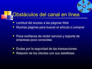 Obstáculos del canal en línea
   Lentitud del acceso a las páginas Web
   Muchas páginas para buscar el artículo o comprar

   Poca confianza de recibir servicio y soporte de
    empresas poco conocidas

   Dudas por la seguridad de las transacciones
   Relación de los clientes con sus detallistas



                                           475
 