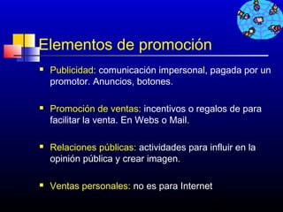 Elementos de promoción
   Publicidad: comunicación impersonal, pagada por un
    promotor. Anuncios, botones.

   Promoción de ventas: incentivos o regalos de para
    facilitar la venta. En Webs o Mail.

   Relaciones públicas: actividades para influir en la
    opinión pública y crear imagen.

   Ventas personales: no es para Internet
                                             478
 
