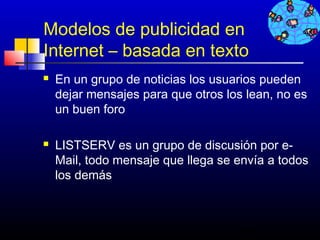 Modelos de publicidad en
Internet – basada en texto
   En un grupo de noticias los usuarios pueden
    dejar mensajes para que otros los lean, no es
    un buen foro

   LISTSERV es un grupo de discusión por e-
    Mail, todo mensaje que llega se envía a todos
    los demás



                                     481
 
