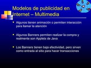 Modelos de publicidad en
Internet – Multimedia
   Algunos tienen animación o permiten interacción
    para llamar la atención

   Algunos Banners permiten realizar la compra y
    realmente son Applets de Java

   Los Banners tienen baja efectividad, pero sirven
    como entrada al sitio para hacer transacciones



                                          483
 