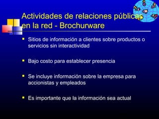 Actividades de relaciones públicas
en la red - Brochurware
   Sitios de información a clientes sobre productos o
    servicios sin interactividad

   Bajo costo para establecer presencia

   Se incluye información sobre la empresa para
    accionistas y empleados

   Es importante que la información sea actual


                                           486
 