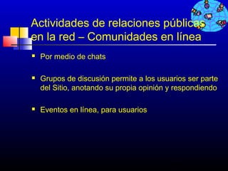 Actividades de relaciones públicas
en la red – Comunidades en línea
   Por medio de chats

   Grupos de discusión permite a los usuarios ser parte
    del Sitio, anotando su propia opinión y respondiendo

   Eventos en línea, para usuarios




                                          489
 