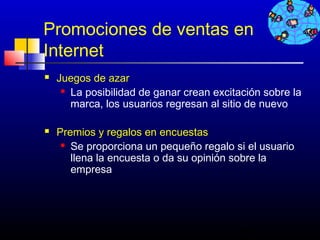 Promociones de ventas en
Internet
   Juegos de azar
      La posibilidad de ganar crean excitación sobre la

       marca, los usuarios regresan al sitio de nuevo

   Premios y regalos en encuestas
      Se proporciona un pequeño regalo si el usuario

       llena la encuesta o da su opinión sobre la
       empresa




                                           492
 