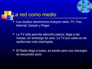 La red como medio
   Los medios electrónicos incluyen radio, TV, Fax,
    Internet, Celular y Pager

   La TV sólo permite atención pasiva, llega a las
    masas, sin embargo es cara. La TV por cable es de
    audiencias más restringida.

   El Radio llega a todos, es barato pero sus mensajes
    se recuerdan poco


                                          493
 
