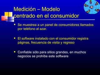 Medición – Modelo
centrado en el consumidor
   Se muestrea a un panel de consumidores llamados
    por teléfono al azar.

   El software instalado con el consumidor registra
    páginas, frecuencia de visita y regreso

   Confiable sólo para sitios grandes, en muchos
    negocios se prohíbe este software



                                           496
 