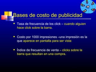 Bases de costo de publicidad
   Tasa de frecuencia de los click – cuando alguien
    hace click sobre la barra.

   Costo por 1000 impresiones –una impresión es la
    que aparece en pantalla para ser vista

   Índice de frecuencia de venta – clicks sobre la
    barra que resultan en una compra.



                                           501
 