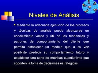 Niveles de Análisis
   Mediante la adecuada ejecución de los procesos
y técnicas de análisis puede alcanzarse un
conocimiento válido y útil de las tendencias y
patrones de comportamiento del cliente que
permita establecer un modelo que a su vez
posibilite predecir su comportamiento futuro y
establecer una serie de métricas cuantitativas que
soporten la toma de decisiones estratégicas.

                                        536
 