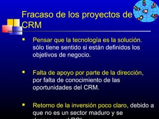 Fracaso de los proyectos de
CRM
   Pensar que la tecnología es la solución.
    sólo tiene sentido si están definidos los
    objetivos de negocio.

   Falta de apoyo por parte de la dirección,
    por falta de conocimiento de las
    oportunidades del CRM.

   Retorno de la inversión poco claro, debido a
    que no es un sector maduro y se 546
 