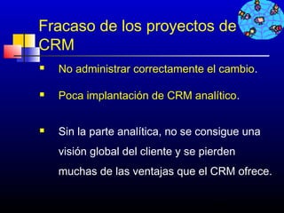Fracaso de los proyectos de
CRM
   No administrar correctamente el cambio.

   Poca implantación de CRM analítico.


   Sin la parte analítica, no se consigue una
    visión global del cliente y se pierden
    muchas de las ventajas que el CRM ofrece.

                                     549
 