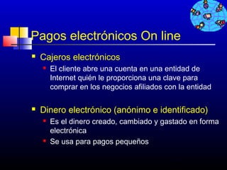 Pagos electrónicos On line
   Cajeros electrónicos
       El cliente abre una cuenta en una entidad de
        Internet quién le proporciona una clave para
        comprar en los negocios afiliados con la entidad

   Dinero electrónico (anónimo e identificado)
       Es el dinero creado, cambiado y gastado en forma
        electrónica
       Se usa para pagos pequeños

                                           555
 