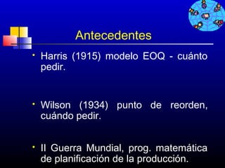 Antecedentes
   Harris (1915) modelo EOQ - cuánto
    pedir.


   Wilson (1934) punto de reorden,
    cuándo pedir.


   II Guerra Mundial, prog. matemática
    de planificación de la producción.
                                 618
 