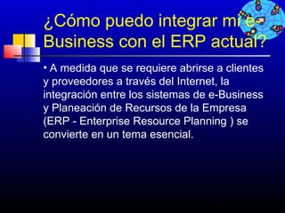 ¿Cómo puedo integrar mi e-
Business con el ERP actual?
• A medida que se requiere abrirse a clientes
y proveedores a través del Internet, la
integración entre los sistemas de e-Business
y Planeación de Recursos de la Empresa
(ERP - Enterprise Resource Planning ) se
convierte en un tema esencial.




                                  633
 
