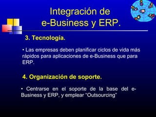 Integración de
        e-Business y ERP.
 3. Tecnología.
• Las empresas deben planificar ciclos de vida más
rápidos para aplicaciones de e-Business que para
ERP.

4. Organización de soporte.
• Centrarse en el soporte de la base del e-
Business y ERP, y emplear “Outsourcing”


                                        636
 