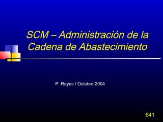 SCM – Administración de la
Cadena de Abastecimiento


      P. Reyes / Octubre 2004




                                641
 