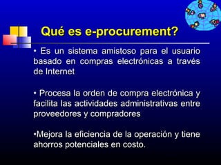 Qué es e-procurement?
• Es un sistema amistoso para el usuario
basado en compras electrónicas a través
de Internet

• Procesa la orden de compra electrónica y
facilita las actividades administrativas entre
proveedores y compradores

•Mejora la eficiencia de la operación y tiene
ahorros potenciales en costo.
                                    650
 