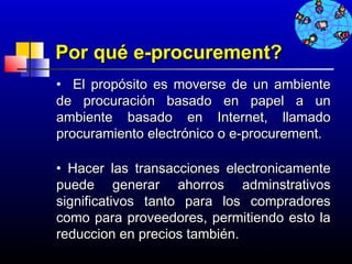 Por qué e-procurement?
• El propósito es moverse de un ambiente
de procuración basado en papel a un
ambiente basado en Internet, llamado
procuramiento electrónico o e-procurement.

• Hacer las transacciones electronicamente
puede generar ahorros adminstrativos
significativos tanto para los compradores
como para proveedores, permitiendo esto la
reduccion en precios también.
                               652
 