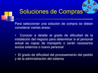 Soluciones de Compras
Para seleccionar una solución de compra se deben
considerar ciertas áreas:

• Conocer a detalle el grado de dificultad de la
instalación del negocio para determinar si el personal
actual es capaz de manejarlo o serán necesarios
socios externos o nuevo personal

• El grado de dificultad del procesamiento del pedido
y de la administración del sistema


                                        659
 