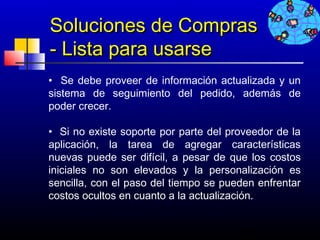 Soluciones de Compras
- Lista para usarse
• Se debe proveer de información actualizada y un
sistema de seguimiento del pedido, además de
poder crecer.
 
• Si no existe soporte por parte del proveedor de la
aplicación, la tarea de agregar características
nuevas puede ser difícil, a pesar de que los costos
iniciales no son elevados y la personalización es
sencilla, con el paso del tiempo se pueden enfrentar
costos ocultos en cuanto a la actualización.


                                       666
 