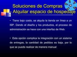 Soluciones de Compras
- Alquilar espacio de hospedaje
• Tiene bajo costo, se alquila la tienda en línea a un
ISP. Dando el diseño y los productos, el proceso de
administración se hace con una interfaz de Web.
 
• Esta opción complica la integración con un sistema
de entregas, la cantidad de pedidos es baja, por lo
que se puede realizar de manera manual  


                                         667
 