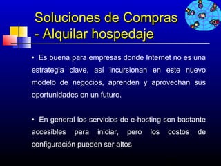 Soluciones de Compras
    - Alquilar hospedaje
• Es buena para empresas donde Internet no es una
estrategia clave, así incursionan en este nuevo
modelo de negocios, aprenden y aprovechan sus
oportunidades en un futuro.
 
• En general los servicios de e-hosting son bastante
accesibles   para   iniciar,   pero   los   costos   de
configuración pueden ser altos

                                            668
 